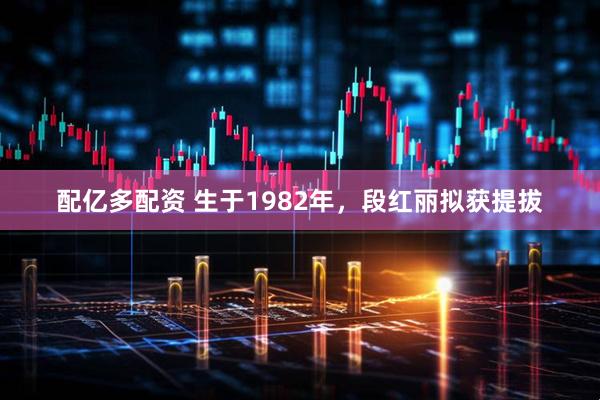 配亿多配资 生于1982年，段红丽拟获提拔