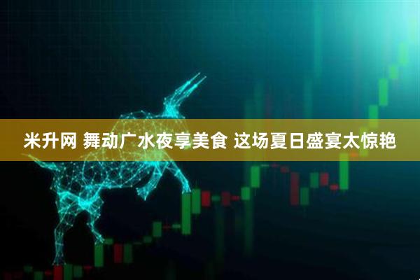 米升网 舞动广水夜享美食 这场夏日盛宴太惊艳