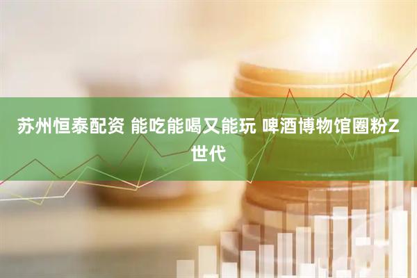 苏州恒泰配资 能吃能喝又能玩 啤酒博物馆圈粉Z世代