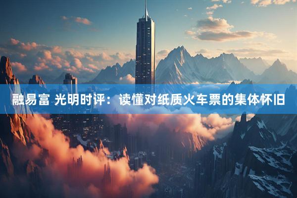 融易富 光明时评：读懂对纸质火车票的集体怀旧
