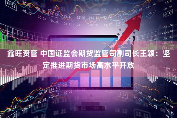 鑫旺资管 中国证监会期货监管司副司长王颖：坚定推进期货市场高水平开放