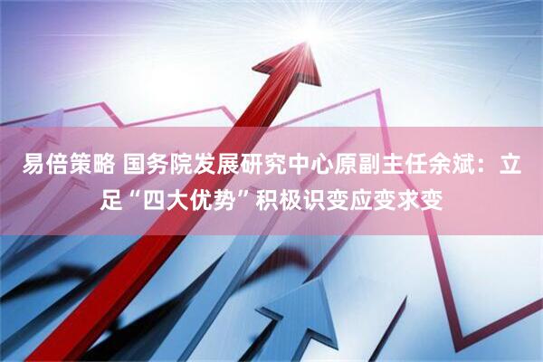 易倍策略 国务院发展研究中心原副主任余斌：立足“四大优势”积极识变应变求变