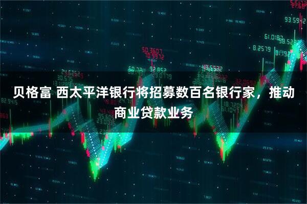 贝格富 西太平洋银行将招募数百名银行家，推动商业贷款业务