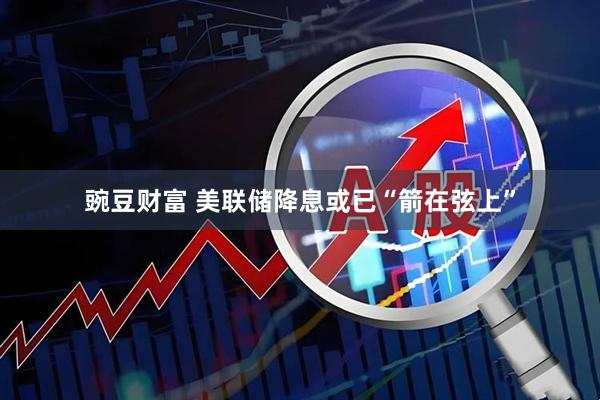 豌豆财富 美联储降息或已“箭在弦上”