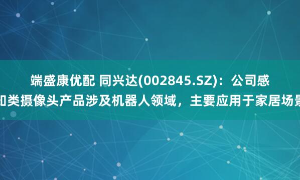 端盛康优配 同兴达(002845.SZ)：公司感知类摄像头产品涉及机器人领域，主要应用于家居场景