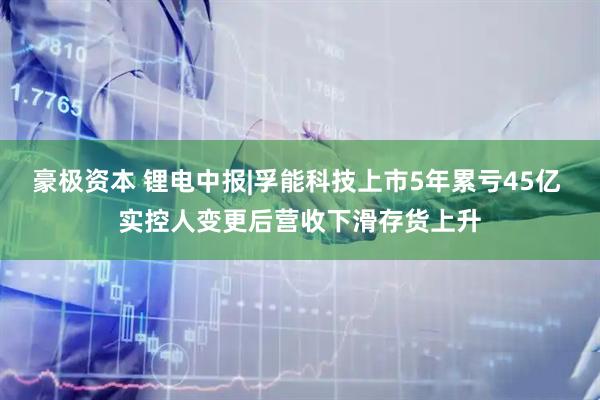 豪极资本 锂电中报|孚能科技上市5年累亏45亿 实控人变更后营收下滑存货上升