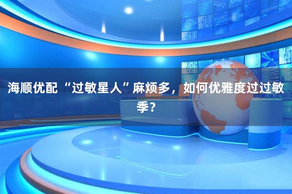 海顺优配 “过敏星人”麻烦多，如何优雅度过过敏季？