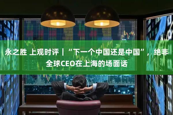 永之胜 上观时评｜“下一个中国还是中国”，绝非全球CEO在上海的场面话