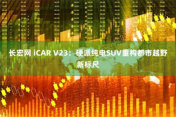 长宏网 iCAR V23:硬派纯电SUV重构都市越野新标尺