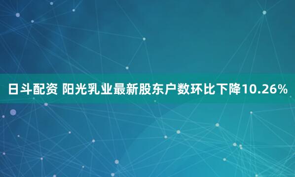 日斗配资 阳光乳业最新股东户数环比下降10.26%
