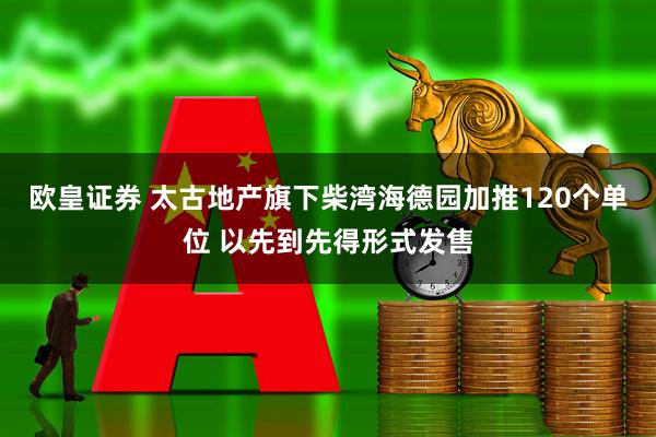欧皇证券 太古地产旗下柴湾海德园加推120个单位 以先到先得形式发售