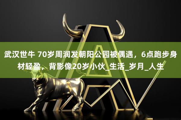 武汉世牛 70岁周润发朝阳公园被偶遇，6点跑步身材轻盈，背影像20岁小伙_生活_岁月_人生