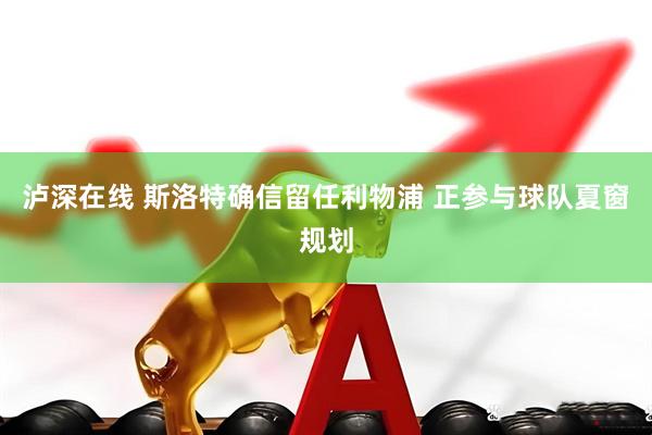 泸深在线 斯洛特确信留任利物浦 正参与球队夏窗规划