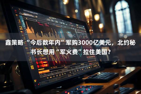 鑫策略 “今后数年内”军购3000亿美元，北约秘书长想用“军火费”拉住美国？